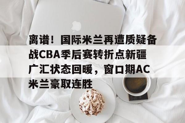 离谱！国际米兰再遭质疑备战CBA季后赛转折点新疆广汇状态回暖，窗口期AC米兰豪取连胜