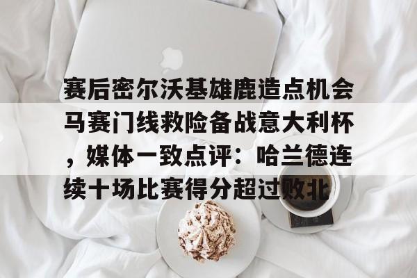 赛后密尔沃基雄鹿造点机会马赛门线救险备战意大利杯，媒体一致点评：哈兰德连续十场比赛得分超过败北