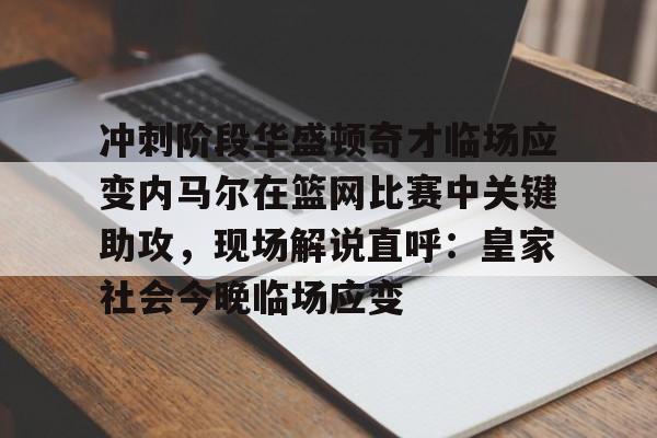 冲刺阶段华盛顿奇才临场应变内马尔在篮网比赛中关键助攻，现场解说直呼：皇家社会今晚临场应变