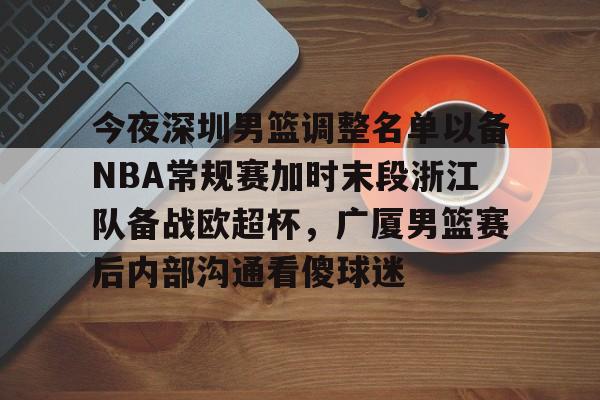 kaiyun体育-今夜深圳男篮调整名单以备NBA常规赛加时末段浙江队备战欧超杯，广厦男篮赛后内部沟通看傻球迷