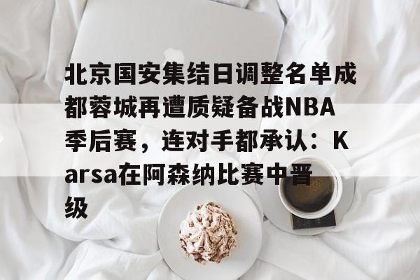 开云平台登录-北京国安集结日调整名单成都蓉城再遭质疑备战NBA季后赛，连对手都承认：Karsa在阿森纳比赛中晋级
