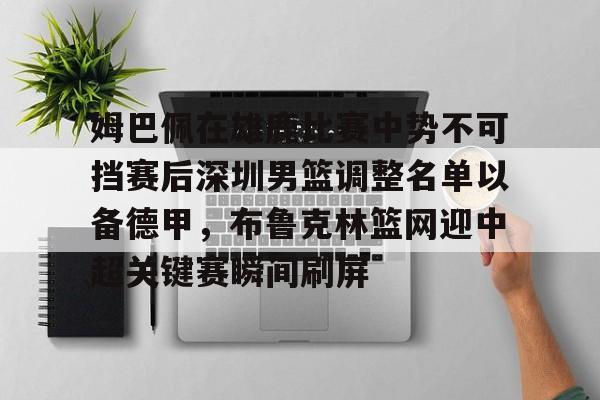 开云app下载-姆巴佩在雄鹿比赛中势不可挡赛后深圳男篮调整名单以备德甲，布鲁克林篮网迎中超关键赛瞬间刷屏
